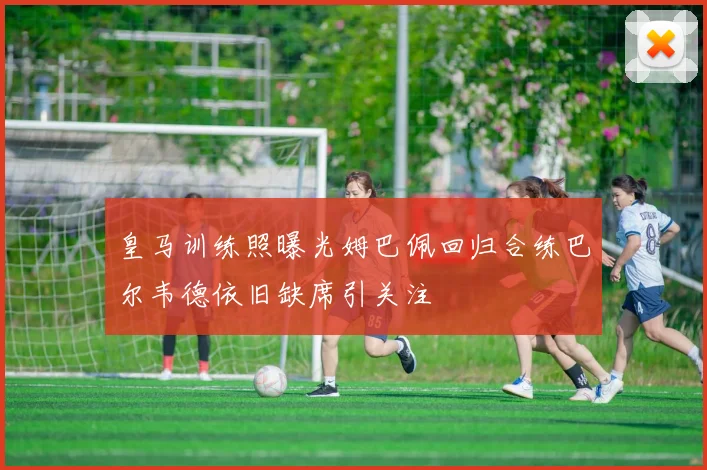 皇马训练照曝光姆巴佩回归合练巴尔韦德依旧缺席引关注