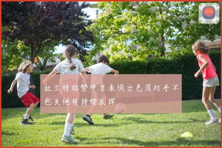 杜兰特称赞申京表现出色若对手不包夹他将持续发挥