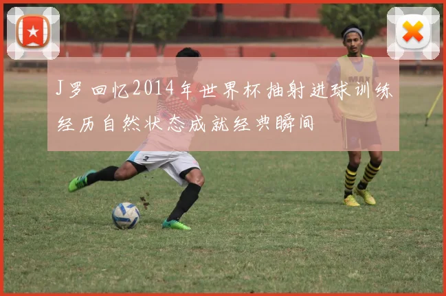 J罗回忆2014年世界杯抽射进球训练经历自然状态成就经典瞬间