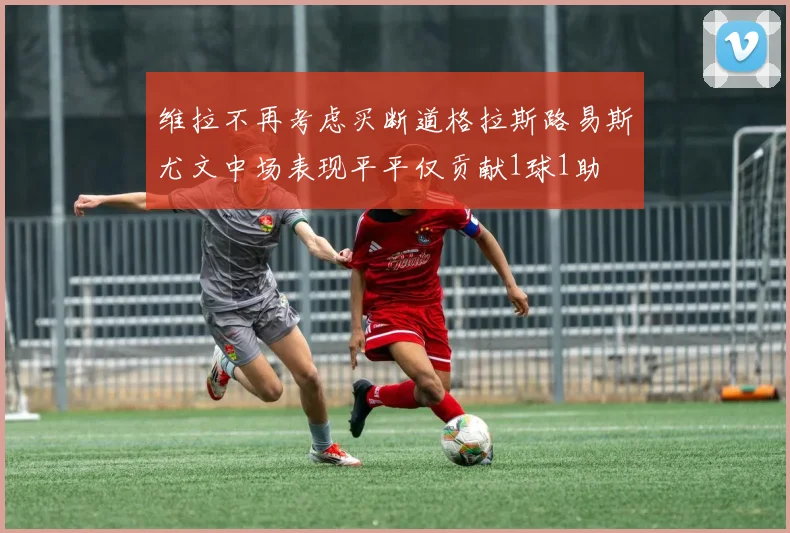 维拉不再考虑买断道格拉斯路易斯尤文中场表现平平仅贡献1球1助
