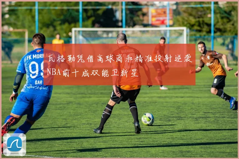 瓦格勒凭借高球商和精准投射逆袭NBA前十成双能卫新星