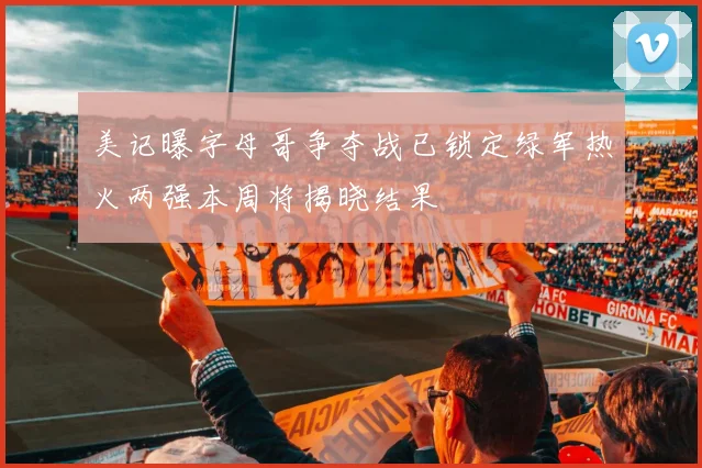美记曝字母哥争夺战已锁定绿军热火两强本周将揭晓结果