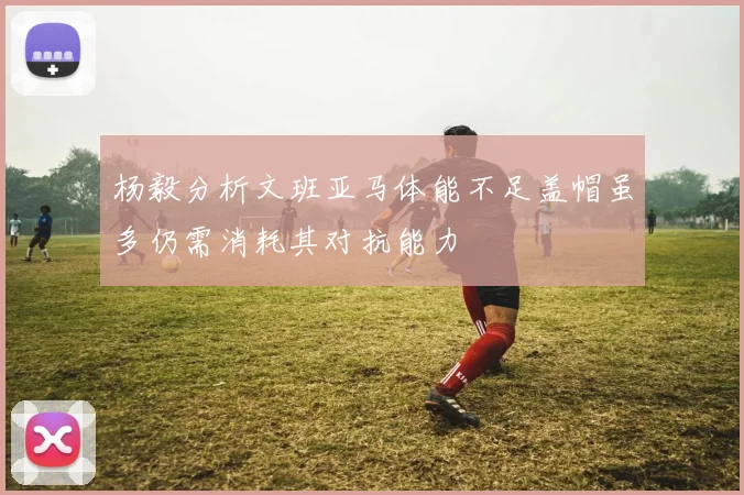 杨毅分析文班亚马体能不足盖帽虽多仍需消耗其对抗能力