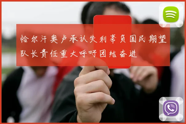 恰尔汗奥卢承认失利辜负国民期望队长责任重大呼吁团结奋进