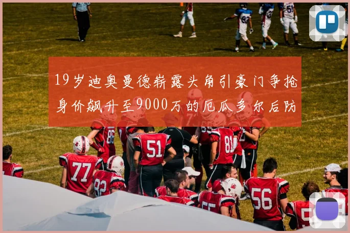 19岁迪奥曼德崭露头角引豪门争抢身价飙升至9000万的厄瓜多尔后防新星
