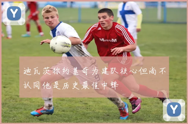 迪瓦茨称约基奇为建队核心但尚不认同他是历史最佳中锋