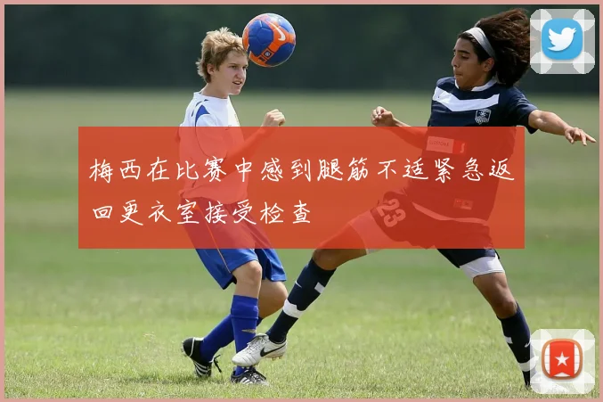 梅西在比赛中感到腿筋不适紧急返回更衣室接受检查