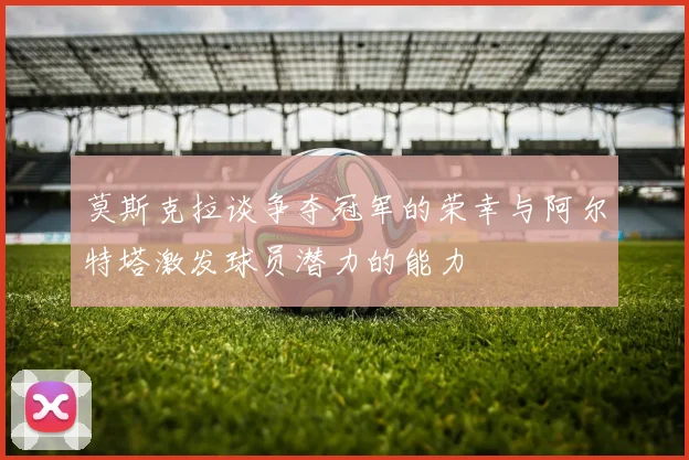 莫斯克拉谈争夺冠军的荣幸与阿尔特塔激发球员潜力的能力