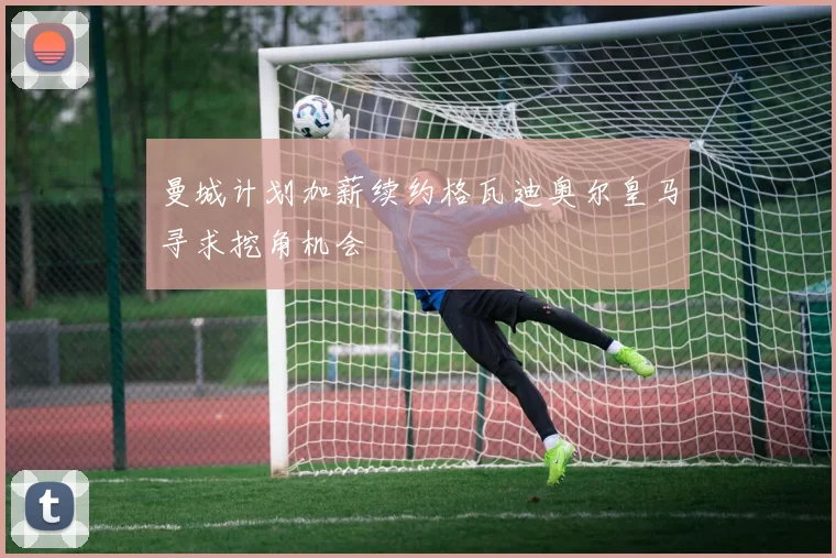 曼城计划加薪续约格瓦迪奥尔皇马寻求挖角机会