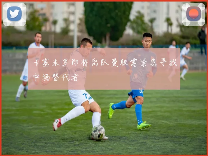卡塞米罗即将离队曼联需紧急寻找中场替代者