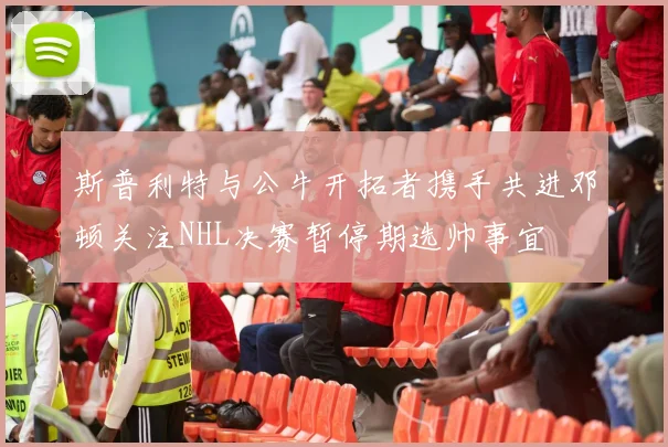 斯普利特与公牛开拓者携手共进邓顿关注NHL决赛暂停期选帅事宜