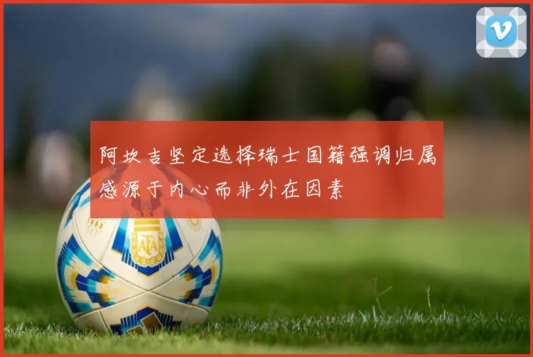 阿坎吉坚定选择瑞士国籍强调归属感源于内心而非外在因素