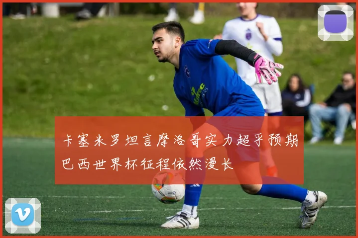 卡塞米罗坦言摩洛哥实力超乎预期巴西世界杯征程依然漫长