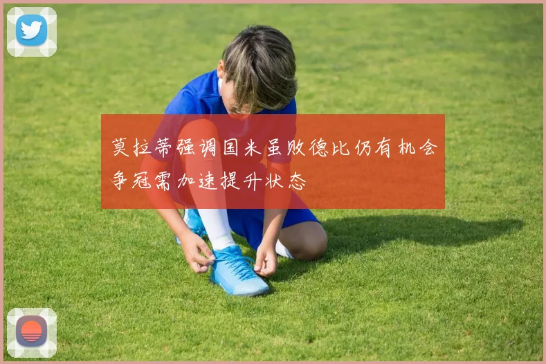 莫拉蒂强调国米虽败德比仍有机会争冠需加速提升状态
