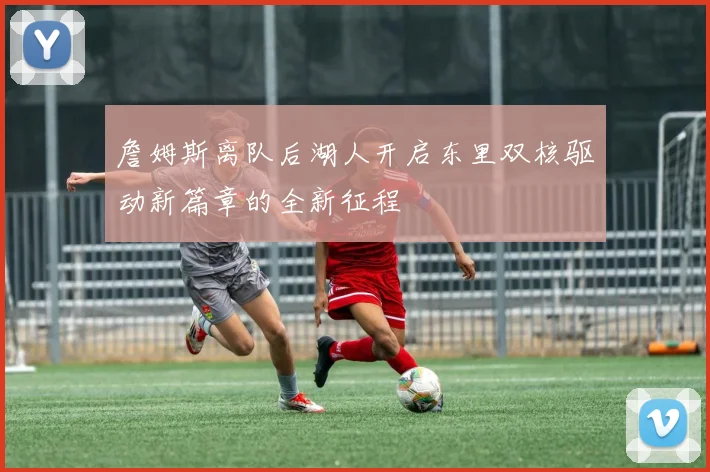詹姆斯离队后湖人开启东里双核驱动新篇章的全新征程