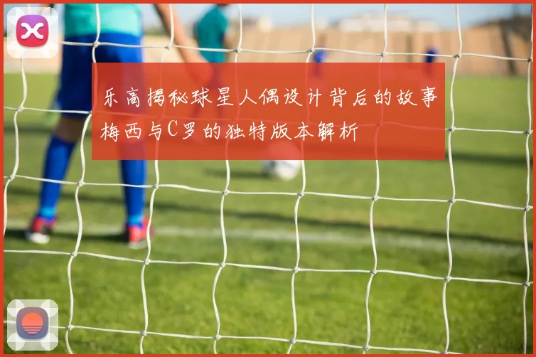 乐高揭秘球星人偶设计背后的故事梅西与C罗的独特版本解析