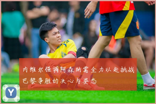 内维尔强调阿森纳需全力以赴挑战巴黎争胜的决心与姿态