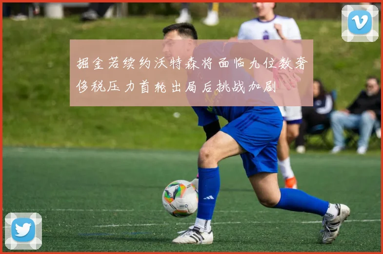 掘金若续约沃特森将面临九位数奢侈税压力首轮出局后挑战加剧