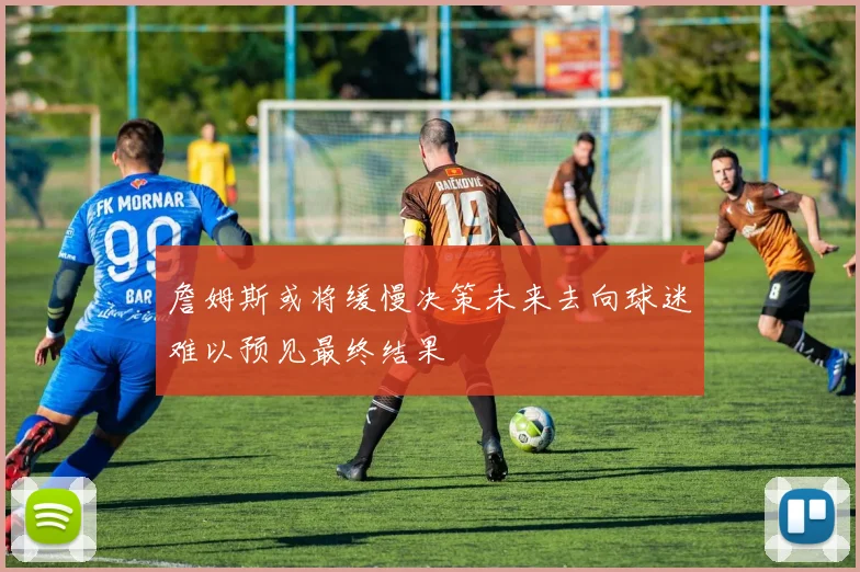 詹姆斯或将缓慢决策未来去向球迷难以预见最终结果